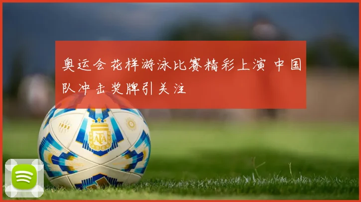 奥运会花样游泳比赛精彩上演 中国队冲击奖牌引关注