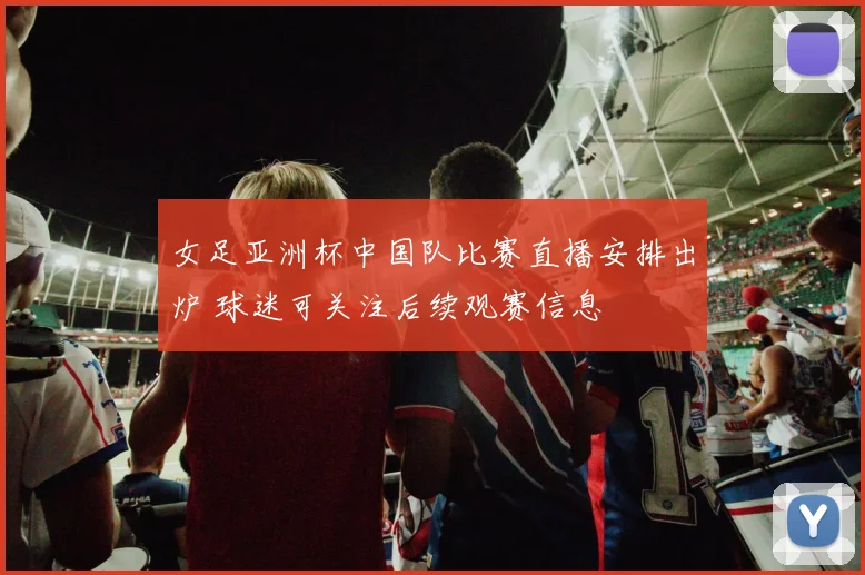 女足亚洲杯中国队比赛直播安排出炉 球迷可关注后续观赛信息