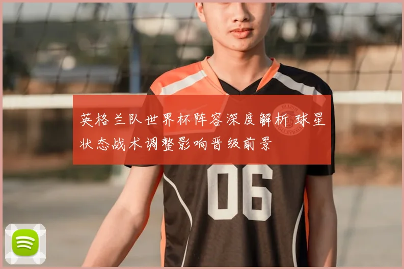 英格兰队世界杯阵容深度解析 球星状态战术调整影响晋级前景