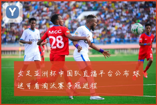 女足亚洲杯中国队直播平台公布 球迷可看淘汰赛争冠进程