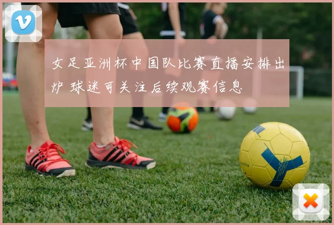 女足亚洲杯中国队比赛直播安排出炉 球迷可关注后续观赛信息