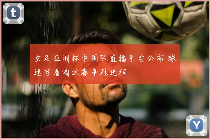 女足亚洲杯中国队直播平台公布 球迷可看淘汰赛争冠进程