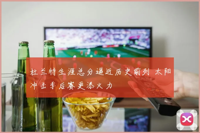 杜兰特生涯总分逼近历史前列 太阳冲击季后赛更添火力