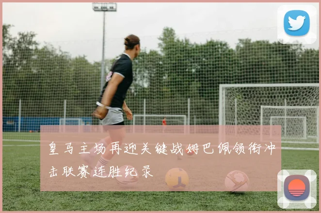 皇马主场再迎关键战姆巴佩领衔冲击联赛连胜纪录