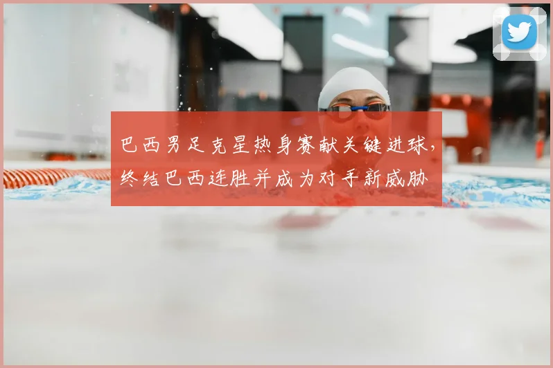 巴西男足克星热身赛献关键进球,终结巴西连胜并成为对手新威胁