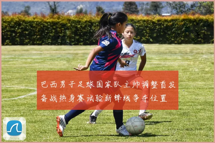 巴西男子足球国家队主帅调整首发备战热身赛试验新锋线争夺位置