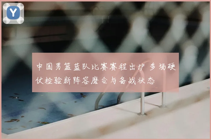 中国男篮蓝队比赛赛程出炉 多场硬仗检验新阵容磨合与备战状态