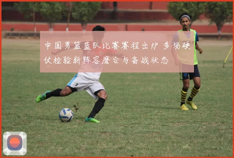 中国男篮蓝队比赛赛程出炉 多场硬仗检验新阵容磨合与备战状态