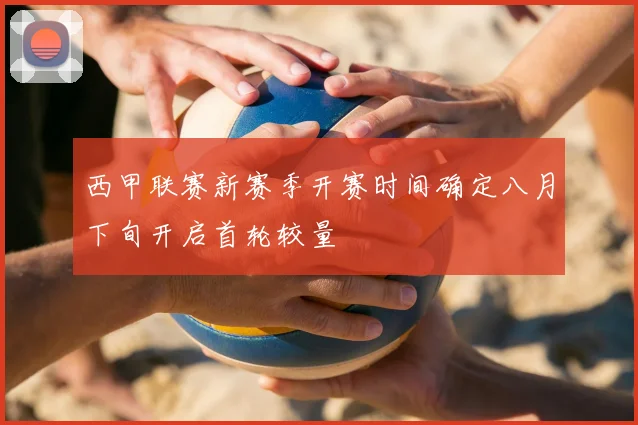 西甲联赛新赛季开赛时间确定八月下旬开启首轮较量