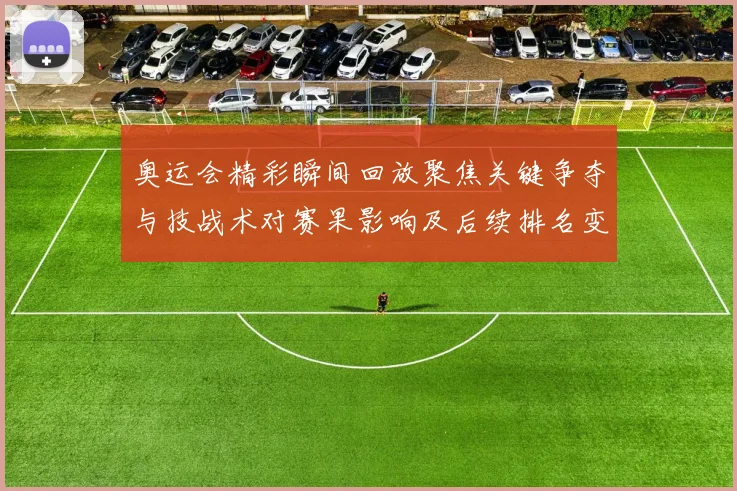 奥运会精彩瞬间回放聚焦关键争夺与技战术对赛果影响及后续排名变化解读