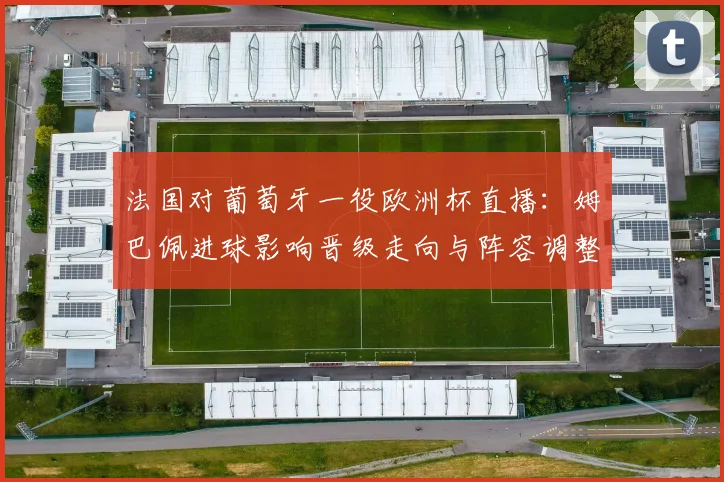 法国对葡萄牙一役欧洲杯直播：姆巴佩进球影响晋级走向与阵容调整看点