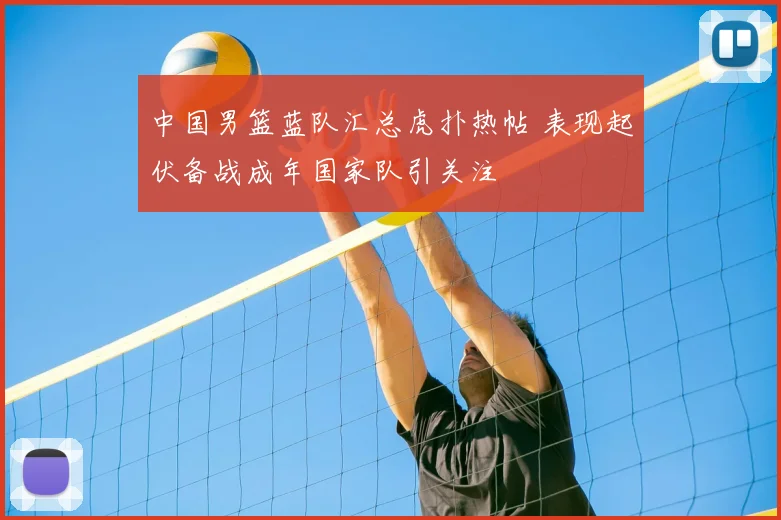 中国男篮蓝队汇总虎扑热帖 表现起伏备战成年国家队引关注